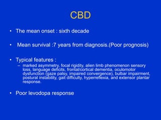 CBD
• The mean onset : sixth decade
• Mean survival :7 years from diagnosis.(Poor prognosis)
• Typical features :
– marked asymmetry, focal rigidity, alien limb phenomenon sensory
loss, language deficits, frontal/cortical dementia, oculomotor
dysfunction (gaze palsy, impaired convergence), bulbar impairment,
postural instability, gait difficulty, hyperreflexia, and extensor plantar
response.
• Poor levodopa response
 