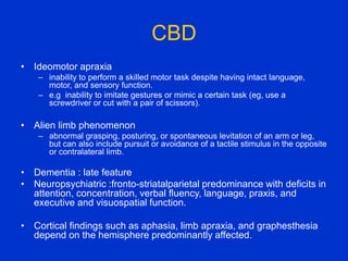 CBD
• Ideomotor apraxia
– inability to perform a skilled motor task despite having intact language,
motor, and sensory function.
– e.g inability to imitate gestures or mimic a certain task (eg, use a
screwdriver or cut with a pair of scissors).
• Alien limb phenomenon
– abnormal grasping, posturing, or spontaneous levitation of an arm or leg,
but can also include pursuit or avoidance of a tactile stimulus in the opposite
or contralateral limb.
• Dementia : late feature
• Neuropsychiatric :fronto-striatalparietal predominance with deficits in
attention, concentration, verbal fluency, language, praxis, and
executive and visuospatial function.
• Cortical findings such as aphasia, limb apraxia, and graphesthesia
depend on the hemisphere predominantly affected.
 