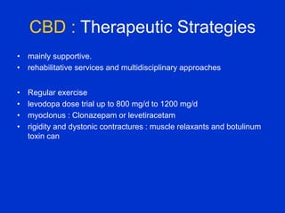 CBD : Therapeutic Strategies
• mainly supportive.
• rehabilitative services and multidisciplinary approaches
• Regular exercise
• levodopa dose trial up to 800 mg/d to 1200 mg/d
• myoclonus : Clonazepam or levetiracetam
• rigidity and dystonic contractures : muscle relaxants and botulinum
toxin can
 