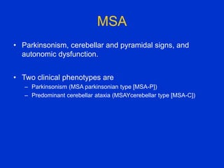 MSA
• Parkinsonism, cerebellar and pyramidal signs, and
autonomic dysfunction.
• Two clinical phenotypes are
– Parkinsonism (MSA parkinsonian type [MSA-P])
– Predominant cerebellar ataxia (MSAYcerebellar type [MSA-C])
 