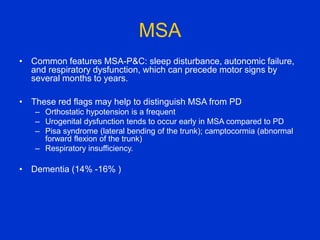 MSA
• Common features MSA-P&C: sleep disturbance, autonomic failure,
and respiratory dysfunction, which can precede motor signs by
several months to years.
• These red flags may help to distinguish MSA from PD
– Orthostatic hypotension is a frequent
– Urogenital dysfunction tends to occur early in MSA compared to PD
– Pisa syndrome (lateral bending of the trunk); camptocormia (abnormal
forward flexion of the trunk)
– Respiratory insufficiency.
• Dementia (14% -16% )
 