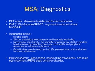 MSA: Diagnostics
• PET scans : decreased striatal and frontal metabolism.
• DAT (125I-ioflupane) SPECT : asymmetric reduced striatal
binding.46
• Autonomic testing :
– tilt-table testing
– 24-hour ambulatory blood pressure and heart rate monitoring
– baroreceptor sensitivity (ie, the baroreflex mechanism or ability to regulate
blood pressure by controlling heart rate, contractility, and peripheral
resistance) for orthostatic hypotension.
– Sweat testing, gastric emptying study (for gastroparesis), and urodyamics
for urinary dysfunction.
• Polysomnogram: sleep apnea, periodic limb movements, and rapid
eye movement (REM) sleep behavior disorder.
 