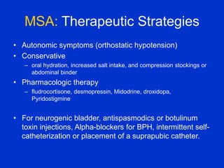MSA: Therapeutic Strategies
• Autonomic symptoms (orthostatic hypotension)
• Conservative
– oral hydration, increased salt intake, and compression stockings or
abdominal binder
• Pharmacologic therapy
– fludrocortisone, desmopressin, Midodrine, droxidopa,
Pyridostigmine
• For neurogenic bladder, antispasmodics or botulinum
toxin injections, Alpha-blockers for BPH, intermittent self-
catheterization or placement of a suprapubic catheter.
 