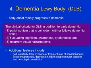 4. Dementia Lewy Body (DLB)
• early-onset,rapidly progressive dementia
The clinical criteria for DLB in addition to early dementia:
(1) parkinsonism that is coincident with or follows dementia
onset;
(2) fluctuating cognition, awareness, or alertness; and
(3) recurrent visual hallucinations.
• Additional features include
– gait instability, falls, syncope or transient loss of consciousness,
delusions/paranoia, depression, REM sleep behavior disorder,
and neuroleptic sensitivity.
 