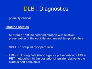 DLB : Diagnostics
• primarily clinical.
Imaging studies
• MRI brain : diffuse cerebral atrophy with relative
preservation of the occipital and mesial temporal lobes
• SPECT : occipital hypoperfusion
• FDG-PET :cingulate island sign, or preservation of FDG-
PET metabolism in the posterior cingulate relative to the
cuneus and precuneus
 