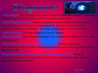  Neurologist: Specializes in movement/impaired disorders of brain – Balance, 
control, cognitive techniques, and motor/sensory functions 
Initial Physician Exam: Assess symptoms (muscle control, eye movement 
abnormalities, tremor, speech impairment) & compile records/tests for 
diagnosing disease- Carbidopa – levodopa medication may be prescribed 
 Clinical Exam: No single diagnostic test for disease 
Neuroimaging: Neurological imaging/exam to determine affected nerve cells 
& Progression 
Positron-emission tomography (PET) scan: Levoda radioactive 
scan/imaging-Drug injection enhancing dopamine into brain; highlights loss of 
dopamine cells 
Single photon emission computed tomography(SPECT):Imaging 
measuring metabolic & physiological functions to dopamine cells; measure 
progressive loss of neurons 
 