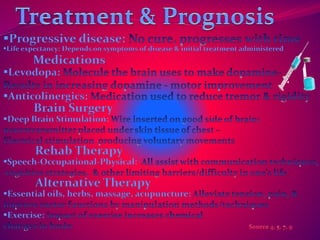 Progressive disease: 
Life expectancy: Depends on symptoms of disease & initial treatment administered 
Medications 
Levodopa: 
Anticolinergics: 
Brain Surgery 
Deep Brain Stimulation: 
Rehab Therapy 
Speech-Occupational-Physical: 
Alternative Therapy 
Essential oils, herbs, massage, acupuncture: 
Exercise: 
 