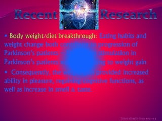  Body weight/diet breakthrough: Eating habits and 
weight change both contribute to progression of 
Parkinson’s patients – Deep brain stimulation in 
Parkinson’s patients was contributing to weight gain 
 Consequently, the weight gain provided increased 
ability in pleasure, regaining cognitive functions, as 
well as increase in smell & taste. 
 