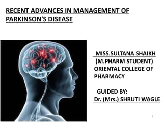 RECENT ADVANCES IN MANAGEMENT OF
PARKINSON'S DISEASE
MISS.SULTANA SHAIKH
(M.PHARM STUDENT)
ORIENTAL COLLEGE OF
PHARMACY
GUIDED BY:
Dr. (Mrs.) SHRUTI WAGLE
1
 