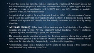 • A study has shown that Selegiline not only improves the symptoms of Parkinson's disease but
also retards disease progression and exert a neuroprotective effect. A report suggest that, when
Selegiline is given in combination with L-DOPA there was 60% increase in mortality
compared with L-DOPA treatment alone.
• Analysis trials of selegiline for selegiline-treated patients didn’t confirm an excess of deaths
and a recent case-controlled study reported higher mortality in Parkinson's disease patients
compared with age-matched controls, but that mortality increment was not occur by taking
selegiline.
• Alternate therapy: Other than L-dopa treatment and MAO-inhibitors, few different
therapies are used to treat PD like catechol-O-methyl transferase (COMT) inhibitors,
dopamine agonists, anticholinergic agents, and amantadine.
• The dopamine agonist provides stimulate the dopamine receptor during the wearing off
period. Another approach is to use catechol-O-methyl transferase (COMT) inhibitors, results
in increase the bioavailability of dopamine by breakdown of its in periphery.
• Anticholinergic drugs such as benzhexol may be useful in early disease to treat tremor and
have limited efficacy and many side-effects.
 