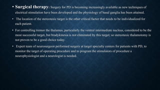 • Surgical therapy: Surgery for PD is becoming increasingly available as new techniques of
electrical stimulation have been developed and the physiology of basal ganglia has been attained.
• The location of the stereotaxic target is the other critical factor that needs to be individualized for
each patient.
• For controlling tremor the thalamus, particularly the ventral intermediate nucleus, considered to be the
most successful target, but bradykinesia is not eliminated by this target; so stereotaxic thalamotomy is
not proven to be a good choice today.
• Expert team of neurosurgeon performed surgery at target specialty centers for patients with PD, to
monitor the target of operating procedure and to program the stimulators of procedure a
neurophysiologist and a neurologist is needed.
 