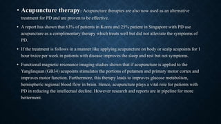 • Acupuncture therapy: Acupuncture therapies are also now used as an alternative
treatment for PD and are proven to be effective.
• A report has shown that 63% of patients in Korea and 25% patient in Singapore with PD use
acupuncture as a complimentary therapy which treats well but did not alleviate the symptoms of
PD.
• If the treatment is follows in a manner like applying acupuncture on body or scalp acupoints for 1
hour twice per week in patients with disease improves the sleep and rest but not symptoms.
• Functional magnetic resonance imaging studies shown that if acupuncture is applied to the
Yanglinquan (GB34) acupoints stimulates the portions of putamen and primary motor cortex and
improves motor function. Furthermore, this therapy leads to improves glucose metabolism,
hemispheric regional blood flow in brain. Hence, acupuncture plays a vital role for patients with
PD in reducing the intellectual decline. However research and reports are in pipeline for more
betterment.
 