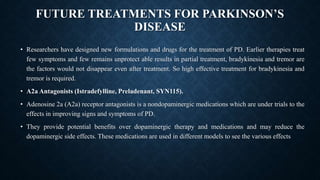 FUTURE TREATMENTS FOR PARKINSON’S
DISEASE
• Researchers have designed new formulations and drugs for the treatment of PD. Earlier therapies treat
few symptoms and few remains unprotect able results in partial treatment, bradykinesia and tremor are
the factors would not disappear even after treatment. So high effective treatment for bradykinesia and
tremor is required.
• A2a Antagonists (Istradefylline, Preladenant, SYN115).
• Adenosine 2a (A2a) receptor antagonists is a nondopaminergic medications which are under trials to the
effects in improving signs and symptoms of PD.
• They provide potential benefits over dopaminergic therapy and medications and may reduce the
dopaminergic side effects. These medications are used in different models to see the various effects
 