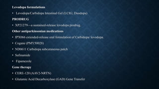 Levodopa formulations
• Levodopa/Carbidopa Intestinal Gel (LCIG; Duodopa)
PRODRUG
• XP21279—a sustained-release levodopa prodrug.
Other antiparkinsonian medications
• IPX066 extended-release oral formulation of Carbidopa/ levodopa.
• Cogane (PMY50028)
• ND0611 Carbidopa subcutaneous patch
• Safinamide
• Fipamezole
Gene therapy
• CERE-120 (AAV2-NRTN)
• Glutamic Acid Decarboxylase (GAD) Gene Transfer
 