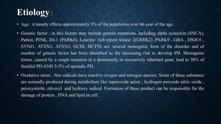 Etiology:
• Age : it mostly effects approximately 3% of the population over 66 year of the age.
• Genetic factor : in this factors may include genetic mutations, including alpha synuclein (SNCA),
Parkin, PINK, DJ-1 (PARK6), Leucine- rich repeat kinase 2(LRRK2) ,PARK9 , GBA , DNJC6 ,
SYNJ1, ATXN2, ATXN3, GCHI, DCTNI ect. several monogenic form of the disorder and of
number of genetic factor has been identified as the increasing risk to develop PD. Monogenic
forms, caused by a single mutation in a dominantly or recessively inherited gene, lead to 30% of
familial PD AND 3-5% of sporadic PD.
• Oxidative stress : free radicals have reactive oxygen and nitrogen species. Some of these substance
are normally produced during metabolism like superoxide anion , hydrogen peroxide nitric oxide ,
peroxynitrite, nitroxyl and hydroxy radical. Formation of these product can be responsible for the
damage of protein , DNA and lipid in cell.
 