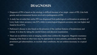 DIAGNOSIS
• Diagnosis of PD is based on the etiology is difficult because of no single cause of PD. Like both
genetic and environmental factors involved in pathogenesis of PD.
• A study has revealed that earlier PD was diagnosed from pathological confirmation on autopsy of
Lewy body where accuracy was 82% while in neurological diagnosis accuracy rate was higher and
found to be at 91%.
• Parkinson’s disease is also based on the presence of the cardinal features of bradykinesia and
tremor. It is done by taking the careful history and physical examination.
• There are no definitive tests or imaging studies that confirm the diagnosis. Magnetic resonance
imaging of the brain or other tests may be appropriate in some patients, particularly those with
prominent gait abnormalities, to exclude other conditions, but are seldom necessary in a typical
case.
 