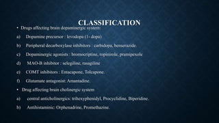 CLASSIFICATION
• Drugs affecting brain dopaminergic system:
a) Dopamine precursor : levodopa (1- dopa)
b) Peripheral decarboxylase inhibitors : carbidopa, benserazide.
c) Dopaminergic agonists : bromocriptine, ropinirole, pramipexole
d) MAO-B inhibitor : selegiline, rasagiline
e) COMT inhibitors : Entacapone, Tolcapone.
f) Glutamate antagonist: Amantadine.
• Drug affecting brain cholinergic system
a) central anticholinergics: trihexyphenidyl, Procyclidine, Biperidine.
b) Antihistaminic: Orphenadrine, Promethazine.
 