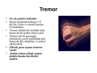 Tremor
• En sık görülen belirtidir.
• Distal tutulumda frekansı 3-5
Hz’dir. Uyku ve istemli hareket
ile baskılanır.
• Tremor sıklıkla bir taraftaki elde,
bazen de bir ayakta ortaya çıkar.
• Titreme tek bir parmağın
titremesine sınırlı kalabildiği gibi
bazen de dili, dudakları ve çeneyi
etkileyebilir
• Ellerde para sayma tremoru
vardır
• Ayakta ortaya çıktığı zaman
pedala basma hareketini
andırır
 
