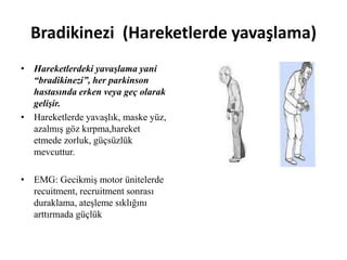 Bradikinezi (Hareketlerde yavaşlama)
• Hareketlerdeki yavaşlama yani
“bradikinezi”, her parkinson
hastasında erken veya geç olarak
gelişir.
• Hareketlerde yavaşlık, maske yüz,
azalmış göz kırpma,hareket
etmede zorluk, güçsüzlük
mevcuttur.
• EMG: Gecikmiş motor ünitelerde
recuitment, recruitment sonrası
duraklama, ateşleme sıklığını
arttırmada güçlük
 
