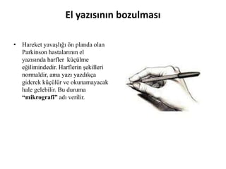 El yazısının bozulması
• Hareket yavaşlığı ön planda olan
Parkinson hastalarının el
yazısında harfler küçülme
eğilimindedir. Harflerin şekilleri
normaldir, ama yazı yazdıkça
giderek küçülür ve okunamayacak
hale gelebilir. Bu duruma
“mikrografi” adı verilir.
 