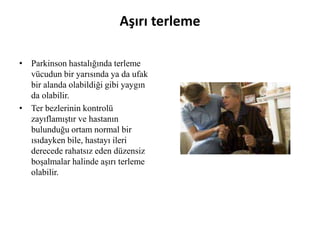 Aşırı terleme
• Parkinson hastalığında terleme
vücudun bir yarısında ya da ufak
bir alanda olabildiği gibi yaygın
da olabilir.
• Ter bezlerinin kontrolü
zayıflamıştır ve hastanın
bulunduğu ortam normal bir
ısıdayken bile, hastayı ileri
derecede rahatsız eden düzensiz
boşalmalar halinde aşırı terleme
olabilir.
 