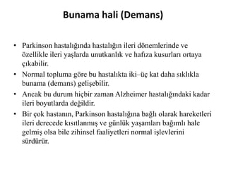 Bunama hali (Demans)
• Parkinson hastalığında hastalığın ileri dönemlerinde ve
özellikle ileri yaşlarda unutkanlık ve hafıza kusurları ortaya
çıkabilir.
• Normal topluma göre bu hastalıkta iki–üç kat daha sıklıkla
bunama (demans) gelişebilir.
• Ancak bu durum hiçbir zaman Alzheimer hastalığındaki kadar
ileri boyutlarda değildir.
• Bir çok hastanın, Parkinson hastalığına bağlı olarak hareketleri
ileri derecede kısıtlanmış ve günlük yaşamları bağımlı hale
gelmiş olsa bile zihinsel faaliyetleri normal işlevlerini
sürdürür.
 