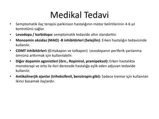 Medikal Tedavi
• Semptomatik ilaç terapisi parkinson hastalığının motor belirtilerinin 4-6 yıl
kontrolünü sağlar.
• Levodopa / karbidopa: semptomatik tedavide altın standarttır.
• Monoamin oksidaz (MAO) -B inhibitörleri (Selejilin): Erken hastalığın tedavisinde
kullanılır.
• COMT inhibitörleri: (Entakapon ve tolkapon) Levodopanın periferik yarılanma
ömrünü arttırmak için kullanılabilir.
• Diğer dopamin agonistleri (örn., Ropinirol, pramipeksol): Erken hastalıkta
monoterapi ve orta ila ileri derecede hastalığa eşlik eden adjuvan tedavide
kullanılır.
• Antikolinerjik ajanlar (triheksifenil, benztropin gibi): Sadece tremor için kullanılan
ikinci basamak ilaçlardır.
 