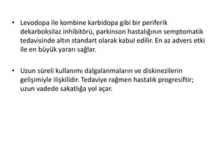 • Levodopa ile kombine karbidopa gibi bir periferik
dekarboksilaz inhibitörü, parkinson hastalığının semptomatik
tedavisinde altın standart olarak kabul edilir. En az advers etki
ile en büyük yararı sağlar.
• Uzun süreli kullanımı dalgalanmaların ve diskinezilerin
gelişimiyle ilişkilidir. Tedaviye rağmen hastalık progresiftir;
uzun vadede sakatlığa yol açar.
 