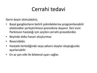 Cerrahi tedavi
Derin beyin stimulatörü;
• Bazal ganglionların belirli çekirdeklerine programlanabilir
elektrodlar yerleştirilmesi prensibine dayanır. İleri evre
Parkinson hastalığı için seçilen cerrahi prosedürdür.
• Beyinde doku hasarı oluşturmaz
• Reversibldır.
• Hastalık ilerlediğinde veya advers olaylar oluştuğunda
ayarlanabilir
• En az yan etki ile bilateral uyarı sağlar.
 