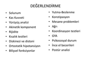 DEĞERLENDİRME
• Solunum
• Kas Kuvveti
• Yürüyüş analizi
• Akinetik komponent
• Rijidite
• Kısalık testleri
• Diskinezi ve distoni
• Ortostatik hipotansiyon
• Bilişsel fonksiyonlar
• Yutma-Beslenme
• Konstipasyon
• Mesane problemleri
• Ağrı
• Koordinasyon testleri
• GYA
• Psikososyal durum
• İnce el becerileri
• Postür analizi
 