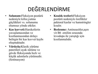 DEĞERLENDİRME
• Solunum:Fleksiyon postürü
nedeniyle kifoz,yutma
güçlükleri vs. solunumu
olumsuz yönde etkiler.
• Kas kuvveti:Hareketlerin
yavaşlamasından ve
kısıtlanmasından dolayı
belirgin bir kas kuvvet kaybı
oluşmaktadır.
• Yürüyüş:Klasik yürüme
paternleri ayak sürüme ve
gövde fleksiyonda hızlı ve
küçük adımlarla yürümedir.
(festinasyon)
• Kısalık testleri:Fleksiyon
postürü nedeniyle özellikler
pektoral kaslar ve hamstringler
kısalır.
• Beslenme: Aminoasitler,aşırı
vit B6 emilim sırasında
levodopa ile yarıştığı için
kısıtlanmalıdır.
 
