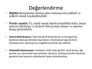 Değerlendirme
• Rijidite:Karşılaşılan dirence göre minimal,orta şiddetli ve
şiddetli olarak kaydedilmelidir.
• Postür analizi: Üç yönlü olarak bakılır.Genellikle kifoz ,başın
anterior tilti,kalça ve dizlerin fleksiyonda olması ve anterior
denge gözlemlenir.
• Yutma disfonksiyonu: Tipik olarak dil kontrolünün ve faringeal kas
kasılmasındaki gecikmeden kaynaklanır. Oralmukozal egzersizlerle
kalınlaştırıcılar aspirasyonun engellenemesinde eşit etkilidir.
• Ortostatik hipotansiyon: Hastaların %20 sinde görülür. Sıcak banyo, ağır
yemek, aşırı ıkınmadan kaçınılmalıdır. Gereksiz antihipertansifler kesilmeli
gerekirse kan basıncını yükseltecek ilaçlar kullanılmalıdır.
 