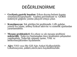 DEĞERLENDİRME
• Gecikmiş gastrik boşalım: Erken doyma bulantı kusma
sorunlarıyla karşılaşılır. Azalmış peristaltizm ve GÖRH
nedeniyle göğüste yanma şikayeti ortaya çıkar.
• Konstipasyon: Sık görülen bir problemdir. Lifli gıdalar,
yeterli sıvı alımı, artmış fiziksel aktivite ve ozmotik ajanlardan
yararlanılabilir.
• Mesane problemleri: En erken ve sık mesane problemi
nokturidir. Tedaviye başlamadan önce ürodinami çalışmaları
yapılmalıdır. Tedavide zamanlı işeme, TAK ve
antikolinerjiklerden faydalanılır.
• Ağrı: VAS veya Mc Gill Ağrı Anketi Kullanılabilir.
Lokalizasyonu, şiddeti,süresi,tarzı kaydedilmelidir.
 