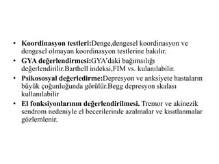 • Koordinasyon testleri:Denge,dengesel koordinasyon ve
dengesel olmayan koordinasyon testlerine bakılır.
• GYA değerlendirmesi:GYA’daki bağımsılığı
değerlendirilir.Barthell indeksi,FIM vs. kulanılabilir.
• Psikososyal değerledirme:Depresyon ve anksiyete hastaların
büyük çoğunluğunda görülür.Begg depresyon skalası
kullanılabilir
• El fonksiyonlarının değerlendirilmesi. Tremor ve akinezik
sendrom nedeniyle el becerilerinde azalmalar ve kısıtlanmalar
gözlemlenir.
 