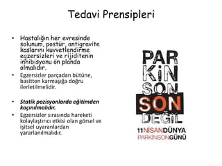 Tedavi Prensipleri
• Hastalığın her evresinde
solunum, postür, antigravite
kaslarını kuvvetlendirme
egzersizleri ve rijiditenin
inhibisyonu ön planda
olmalıdır.
• Egzersizler parçadan bütüne,
basitten karmaşığa doğru
ilerletilmelidir.
• Statik pozisyonlarda eğitimden
kaçınılmalıdır.
• Egzersizler sırasında hareketi
kolaylaştırıcı etkisi olan görsel ve
işitsel uyaranlardan
yararlanılmalıdır.
 