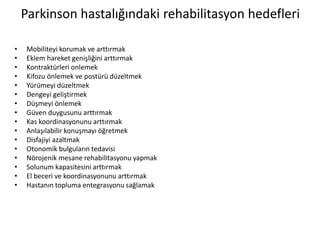 Parkinson hastalığındaki rehabilitasyon hedefleri
• Mobiliteyi korumak ve arttırmak
• Eklem hareket genişliğini arttırmak
• Kontraktürleri onlemek
• Kifozu önlemek ve postürü düzeltmek
• Yürümeyi düzeltmek
• Dengeyi geliştirmek
• Düşmeyi önlemek
• Güven duygusunu arttırmak
• Kas koordinasyonunu arttırmak
• Anlaşılabilir konuşmayı öğretmek
• Disfajiyi azaltmak
• Otonomik bulguların tedavisi
• Nörojenik mesane rehabilitasyonu yapmak
• Solunum kapasitesini arttırmak
• El beceri ve koordinasyonunu arttırmak
• Hastanın topluma entegrasyonu sağlamak
 