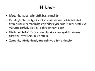 Hikaye
• Motor bulgular asimetrik başlangıçlıdır.
• En sık görülen bulgu üst ekstremitede asimetrik istirahat
tremorudur. Zamanla hastalar ilerleyici bradikinezi, sertlik ve
yürüme zorluğu ile ilgili belirtileri fark eder.
• Etkilenen kol yürürken tam olarak salınmayabilir ve aynı
taraftaki ayak zemini sıyırabilir.
• Zamanla, gövde fleksiyona gelir ve adımlar kısalır.
 