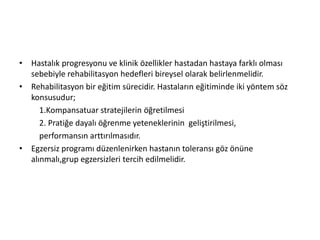 • Hastalık progresyonu ve klinik özellikler hastadan hastaya farklı olması
sebebiyle rehabilitasyon hedefleri bireysel olarak belirlenmelidir.
• Rehabilitasyon bir eğitim sürecidir. Hastaların eğitiminde iki yöntem söz
konsusudur;
1.Kompansatuar stratejilerin öğretilmesi
2. Pratiğe dayalı öğrenme yeteneklerinin geliştirilmesi,
performansın arttırılmasıdır.
• Egzersiz programı düzenlenirken hastanın toleransı göz önüne
alınmalı,grup egzersizleri tercih edilmelidir.
 