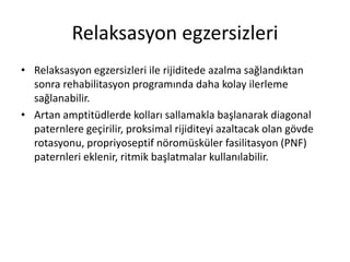 Relaksasyon egzersizleri
• Relaksasyon egzersizleri ile rijiditede azalma sağlandıktan
sonra rehabilitasyon programında daha kolay ilerleme
sağlanabilir.
• Artan amptitüdlerde kolları sallamakla başlanarak diagonal
paternlere geçirilir, proksimal rijiditeyi azaltacak olan gövde
rotasyonu, propriyoseptif nöromüsküler fasilitasyon (PNF)
paternleri eklenir, ritmik başlatmalar kullanılabilir.
 