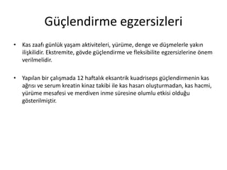 Güçlendirme egzersizleri
• Kas zaafı günlük yaşam aktiviteleri, yürüme, denge ve düşmelerle yakın
ilişkilidir. Ekstremite, gövde güçlendirme ve fleksibilite egzersizlerine önem
verilmelidir.
• Yapılan bir çalışmada 12 haftalık eksantrik kuadriseps güçlendirmenin kas
ağrısı ve serum kreatin kinaz takibi ile kas hasarı oluşturmadan, kas hacmi,
yürüme mesafesi ve merdiven inme süresine olumlu etkisi olduğu
gösterilmiştir.
 