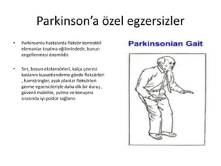 Parkinson’a özel egzersizler
• Parkinsonlu hastalarda fleksör kontraktil
elemanlar kısalma eğilimindedir, bunun
engellenmesi önemlidir.
• Sırt, boyun ekstansörleri, kalça çevresi
kaslarını kuvvetlendirme gövde fleksörleri
, hamstringler, ayak plantar fleksörleri
germe egzersizleriyle daha dik bir duruş ,
güvenli mobilite, yutma ve konuşma
sırasında iyi postür sağlanır.
 