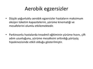 Aerobik egzersizler
• Düşük yoğunluklu aerobik egzersizler hastaların maksimum
oksijen tüketim kapasitelerini, yürüme kinematiği ve
mesafelerini olumlu etkilemektedir.
• Parkinsonlu hastalarda treadmil eğitiminin yürüme hızını, çift
adım uzunluğunu, yürüme mesafesini arttırdığı,yürüyüş
hipokinezisinde etkili olduğu gösterilmiştir.
 