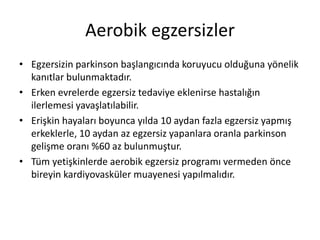 Aerobik egzersizler
• Egzersizin parkinson başlangıcında koruyucu olduğuna yönelik
kanıtlar bulunmaktadır.
• Erken evrelerde egzersiz tedaviye eklenirse hastalığın
ilerlemesi yavaşlatılabilir.
• Erişkin hayaları boyunca yılda 10 aydan fazla egzersiz yapmış
erkeklerle, 10 aydan az egzersiz yapanlara oranla parkinson
gelişme oranı %60 az bulunmuştur.
• Tüm yetişkinlerde aerobik egzersiz programı vermeden önce
bireyin kardiyovasküler muayenesi yapılmalıdır.
 