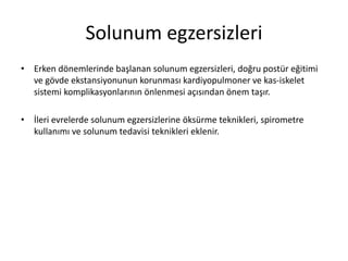 Solunum egzersizleri
• Erken dönemlerinde başlanan solunum egzersizleri, doğru postür eğitimi
ve gövde ekstansiyonunun korunması kardiyopulmoner ve kas-iskelet
sistemi komplikasyonlarının önlenmesi açısından önem taşır.
• İleri evrelerde solunum egzersizlerine öksürme teknikleri, spirometre
kullanımı ve solunum tedavisi teknikleri eklenir.
 