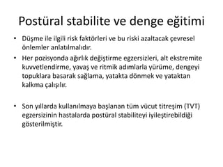 Postüral stabilite ve denge eğitimi
• Düşme ile ilgili risk faktörleri ve bu riski azaltacak çevresel
önlemler anlatılmalıdır.
• Her pozisyonda ağırlık değiştirme egzersizleri, alt ekstremite
kuvvetlendirme, yavaş ve ritmik adımlarla yürüme, dengeyi
topuklara basarak sağlama, yatakta dönmek ve yataktan
kalkma çalışılır.
• Son yıllarda kullanılmaya başlanan tüm vücut titreşim (TVT)
egzersizinin hastalarda postüral stabiliteyi iyileştirebildiği
gösterilmiştir.
 