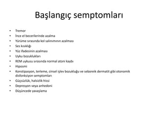 Başlangıç semptomları
• Tremor
• İnce el becerilerinde azalma
• Yürüme sırasında kol salınımının azalması
• Ses kısıklığı
• Yüz ifadesinin azalması
• Uyku bozuklukları
• REM uykusu sırasında normal atoni kaybı
• Hiposmi
• Konstipasyon, terleme, cinsel işlev bozukluğu ve seboreik dermatit gibi otonomik
disfonksiyon semptomları
• Güçsüzlük, halsizlik hissi
• Depresyon veya anhedoni
• Düşüncede yavaşlama
 
