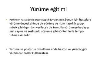 Yürüme eğitimi
• Parkinson hastalığında proprioseptif duyular azalır.Bunun için hastalara
yürüme öncesi zihinde bir yürüme ve ritim hazırlığı yapıp,
müzik gibi dışarıdan verilecek bir komutla yürümeye başlayıp
sayı sayma ve sesli şarkı söyleme gibi yöntemlerle tempo
tutması önerilir.
• Yürüme ve postürün düzeltilmesinde baston ve yürüteç gibi
yardımcı cihazlar kullanılabilir.
 