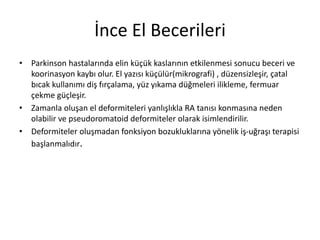 İnce El Becerileri
• Parkinson hastalarında elin küçük kaslarının etkilenmesi sonucu beceri ve
koorinasyon kaybı olur. El yazısı küçülür(mikrografi) , düzensizleşir, çatal
bıcak kullanımı diş fırçalama, yüz yıkama düğmeleri ilikleme, fermuar
çekme güçleşir.
• Zamanla oluşan el deformiteleri yanlışlıkla RA tanısı konmasına neden
olabilir ve pseudoromatoid deformiteler olarak isimlendirilir.
• Deformiteler oluşmadan fonksiyon bozukluklarına yönelik iş-uğraşı terapisi
başlanmalıdır.
 