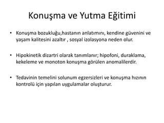 Konuşma ve Yutma Eğitimi
• Konuşma bozukluğu,hastanın anlatımını, kendine güvenini ve
yaşam kalitesini azaltır , sosyal izolasyona neden olur.
• Hipokinetik dizartri olarak tanımlanır; hipofoni, duraklama,
kekeleme ve monoton konuşma görülen anomalilerdir.
• Tedavinin temelini solunum egzersizleri ve konuşma hızının
kontrolü için yapılan uygulamalar oluşturur.
 