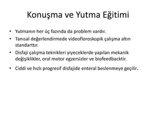 Konuşma ve Yutma Eğitimi
• Yutmanın her üç fazında da problem vardır.
• Tanısal değerlendirmede videofloroskopik çalışma altın
standarttır.
• Disfaji çalışma teknikleri yiyeceklerde yapılan mekanik
değişiklikler, oral motor egzersizler ve biofeedbacktir.
• Ciddi ve hızlı progresif disfajide enteral beslenmeye geçilir.
 